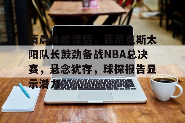 九游娱乐-清晨体能课后，菲尼克斯太阳队长鼓劲备战NBA总决赛，悬念犹存，球探报告显示潜力的简单介绍