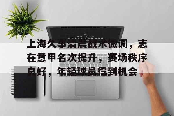 LOL竞猜平台登录- 上海久事清晨战术微调，志在意甲名次提升，赛场秩序良好，年轻球员得到机会