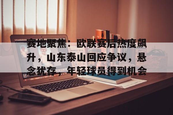关于赛地聚焦：欧联赛后热度飙升，山东泰山回应争议，悬念犹存，年轻球员得到机会的信息