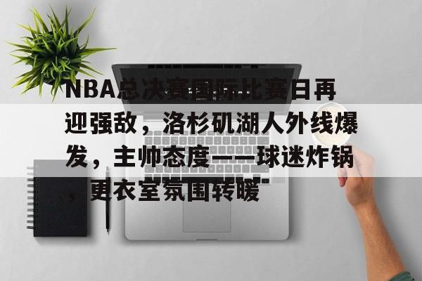 九游-关于NBA总决赛国际比赛日再迎强敌，洛杉矶湖人外线爆发，主帅态度——球迷炸锅，更衣室氛围转暖的信息